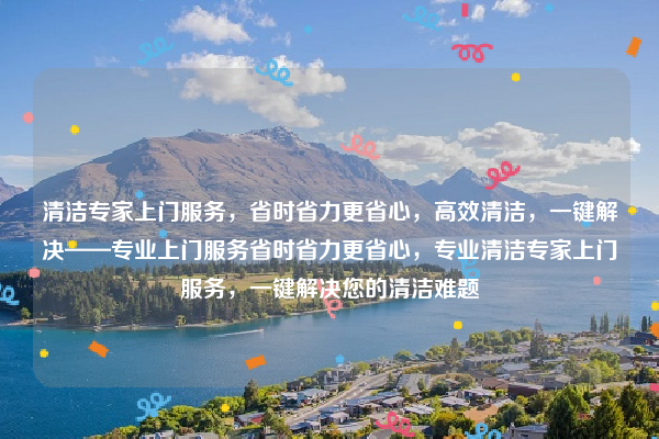 清潔專家上門服務(wù)，省時(shí)省力更省心，高效清潔，一鍵解決——專業(yè)上門服務(wù)省時(shí)省力更省心，專業(yè)清潔專家上門服務(wù)，一鍵解決您的清潔難題